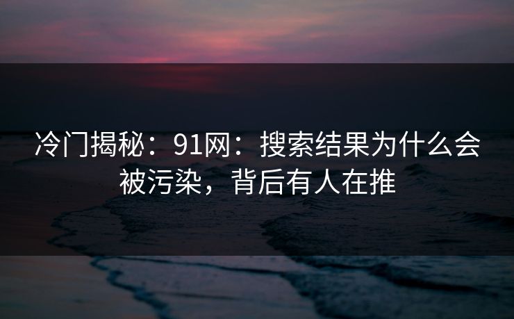 冷门揭秘：91网：搜索结果为什么会被污染，背后有人在推