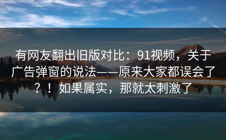 有网友翻出旧版对比：91视频，关于广告弹窗的说法——原来大家都误会了？！如果属实，那就太刺激了