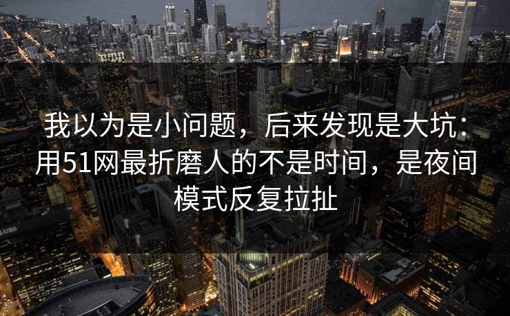 我以为是小问题，后来发现是大坑：用51网最折磨人的不是时间，是夜间模式反复拉扯