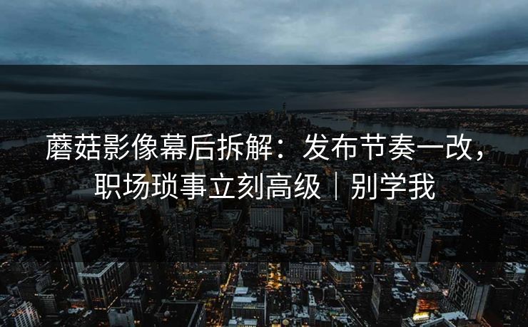 蘑菇影像幕后拆解：发布节奏一改，职场琐事立刻高级｜别学我