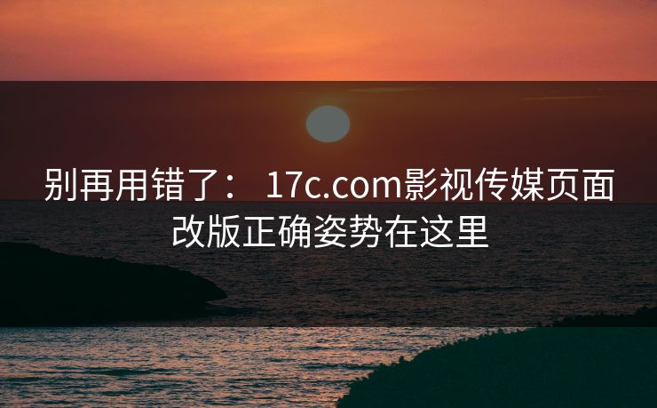别再用错了： 17c.com影视传媒页面改版正确姿势在这里