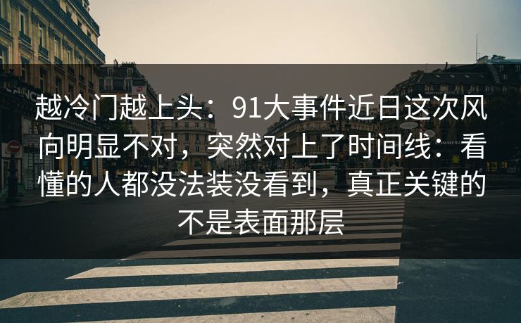 越冷门越上头：91大事件近日这次风向明显不对，突然对上了时间线：看懂的人都没法装没看到，真正关键的不是表面那层